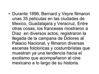 Durante 1896, Bernard y Veyre filmaron unas 35 películas en las ciudades de Mex i co, Guadalajara y Veracruz. Entre otras cosas, los franceses mostraron a Díaz  en diversos actos, registraron la llegada de la campana de Dolores al Palacio Nacional, y filmaron diversas escenas folclor i cas y costumbristas que muestran ya una tendencia hacia el exotismo que acompaña ron  al cine mexicano a lo largo de su historia. 