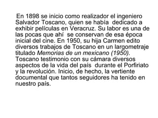 En 1898 se inicio como realizador el ingeniero Salvador Toscano, quien se había  dedicado a exhibir películas en Veracruz. Su labor es una de las pocas que ahí  se conservan de esa época  inicial del cine. En 1950, su hija Carmen edito diversos trabajos de Toscano en un largometraje titulado  Memorias de un mexicano (1950).  Toscano testimonio con su cámara diversos aspectos de la vida del país  durante el Porfiriato y la revolución .  Inicio, de hecho, la vertiente documental que tantos seguidores ha tenido en nuestro país.  