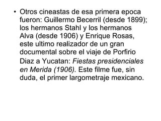 Otros cineastas de esa primera ep o ca fueron: Guillermo Becerril (desde 1899); los hermanos Stahl y los hermanos Alva (desde 1906) y Enrique Rosas, es t e ul t imo realizador de un gran documental sobre el viaje de Porfirio Dia z  a Yucat an :  Fiestas presidenciales en Mer i da (1906).  Este filme fue, sin duda, el primer largometraje mexicano. 