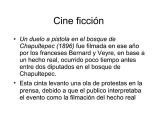 Cine ficción  Un duelo a pistola en el bosque de Chapultepec (1896)  fue filmada en ese año   por los franceses Bernard y Veyre, en base a un hecho real, ocurrido poco tiempo antes entre dos diputados en el bosque de Chapultepec. Esta cinta levant o  una ola de protestas en la prensa, debido a que el pub l ico interpretaba el evento como la filmación   del hecho real 