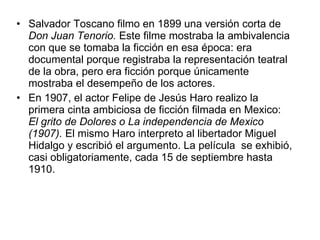 Salvador Toscano filmo en 1899 una versión corta de  Don Juan Tenorio.  Este filme mostraba la ambivalencia con que se tomaba la ficción en esa época: era documental porque registraba la representación teatral de la obra, pero era ficción porque únicamente mostraba el desempeño de los actores. En 1907, el actor Felipe de Jesús Haro realizo la primera cinta ambiciosa de ficción filmada en Mex i co:  El grito de Dolores o La independencia de Mex i co (1907).  El mismo Haro interpreto al libertador Miguel Hidalgo y escribió el argumento. La película  se exhibió, casi obligatoriamente, cada 15 de septiembre hasta 1910. 