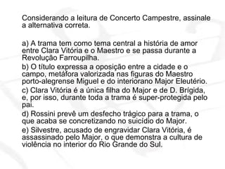 Considerando a leitura de Concerto Campestre, assinale a alternativa correta. a) A trama tem como tema central a história de amor entre Clara Vitória e o Maestro e se passa durante a Revolução Farroupilha. b) O título expressa a oposição entre a cidade e o campo, metáfora valorizada nas figuras do Maestro porto-alegrense Miguel e do interiorano Major Eleutério. c) Clara Vitória é a única filha do Major e de D. Brígida, e, por isso, durante toda a trama é super-protegida pelo pai. d) Rossini prevê um desfecho trágico para a trama, o que acaba se concretizando no suicídio do Major. e) Silvestre, acusado de engravidar Clara Vitória, é assassinado pelo Major, o que demonstra a cultura de violência no interior do Rio Grande do Sul.  