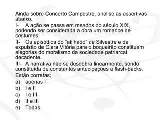 Ainda sobre Concerto Campestre, analise as assertivas abaixo. I- A ação se passa em meados do século XIX, podendo ser considerada a obra um romance de costumes. II- Os episódios do “afilhado” de Silvestre e da expulsão de Clara Vitória para o boqueirão constituem alegorias do moralismo da sociedade patriarcal decadente.  III- A narrativa não se desdobra linearmente, sendo constituída de constantes antecipações e flash-backs. Estão corretas: a) apenas I  b) I e II c) I e III d) II e III e) Todas 