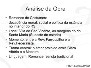 Análise da Obra Romance de Costumes: decadência moral, social e política da estância no interior do RS Local: Vila de São Vicente, às margens do rio Santa Maria (Sudeste do estado) Momento: entre a Rev. Farroupilha e a Rev.Federalista. Trama central: o amor proibido entre Clara Vitória e o Maestro. Linguagem: Romance realista tradicional PROF. EDIR ALONSO 