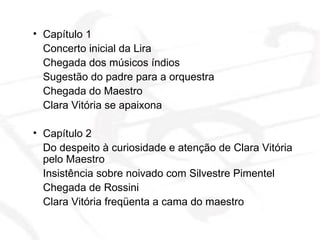 Capítulo 1  Concerto inicial da Lira  Chegada dos músicos índios Sugestão do padre para a orquestra Chegada do Maestro Clara Vitória se apaixona Capítulo 2 Do despeito à curiosidade e atenção de Clara Vitória pelo Maestro Insistência sobre noivado com Silvestre Pimentel Chegada de Rossini Clara Vitória freqüenta a cama do maestro 