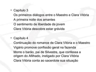 Capítulo 3 Os primeiros diálogos entre o Maestro e Clara Vitória A primeira noite dos amantes O sentimento de liberdade da jovem Clara Vitória descobre estar grávida Capítulo 4 Continuação do romance de Clara Vitória e o Maestro Vigário promove confissão geral na fazenda Morre o barão, pai de Silvestre, que confessa a origem do Afilhado, instigado por Clara Vitória Clara Vitória conta ao sacerdote sua situação  