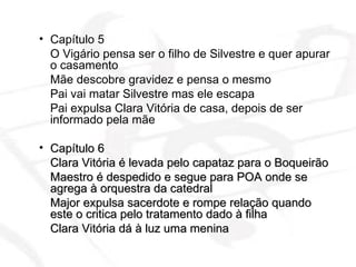 Capítulo 5  O Vigário pensa ser o filho de Silvestre e quer apurar o casamento  Mãe descobre gravidez e pensa o mesmo Pai vai matar Silvestre mas ele escapa  Pai expulsa Clara Vitória de casa, depois de ser informado pela mãe Capítulo 6  Clara Vitória é levada pelo capataz para o Boqueirão Maestro é despedido e segue para POA onde se agrega à orquestra da catedral Major expulsa sacerdote e rompe relação quando este o critica pelo tratamento dado à filha Clara Vitória dá à luz uma menina  
