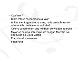 Capítulo 7  Clara Vitória “desaprende a falar” A filha é entregue a uma ama, na fazenda Maestro retorna à fazenda e é recontratado  Ocorre concerto em que nenhum convidado aparece Major se suicida sob chuva de sangue Maestro sai em busca de Clara Vitória  Encontro dos amantes Final Feliz 