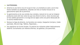  GASTRONOMÍA
 Almería es una tierra rica en la que el mar y la montaña se unen y así lo han
hecho también sus pobladores, dejando con ello un huella incluso en la
gastronomía típica de la provincia.
 Su gastronomía es de una comida muy variada y natural en la cual se integran
productos tanto del mar como los que nos ofrece la tierra. Unos recursos que
se han sabido aprovechar a lo largo de los siglos como una parte destacada de
la cocina mediterránea.
 Destaca la Sopa de Almería, los Gurullos con conejo, Gazpacho Cortijero, Caldo
quemado, Olla de trigo, Talbina, Papaviejos...
 Son populares los licores locales. En postres los visitantes piden habitualmente
bollería: los buñuelos con rellenos diversos, las galletas y los panecillos.
 