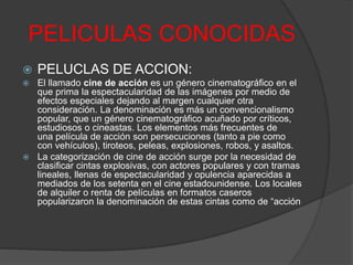 PELICULAS CONOCIDAS 
 PELUCLAS DE ACCION: 
 El llamado cine de acción es un género cinematográfico en el 
que prima la espectacularidad de las imágenes por medio de 
efectos especiales dejando al margen cualquier otra 
consideración. La denominación es más un convencionalismo 
popular, que un género cinematográfico acuñado por críticos, 
estudiosos o cineastas. Los elementos más frecuentes de 
una película de acción son persecuciones (tanto a pie como 
con vehículos), tiroteos, peleas, explosiones, robos, y asaltos. 
 La categorización de cine de acción surge por la necesidad de 
clasificar cintas explosivas, con actores populares y con tramas 
lineales, llenas de espectacularidad y opulencia aparecidas a 
mediados de los setenta en el cine estadounidense. Los locales 
de alquiler o renta de películas en formatos caseros 
popularizaron la denominación de estas cintas como de “acción 
 
