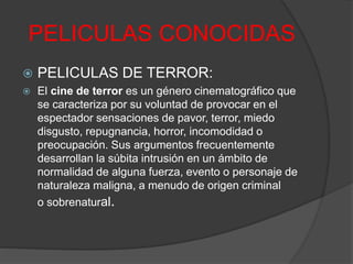 PELICULAS CONOCIDAS 
 PELICULAS DE TERROR: 
 El cine de terror es un género cinematográfico que 
se caracteriza por su voluntad de provocar en el 
espectador sensaciones de pavor, terror, miedo 
disgusto, repugnancia, horror, incomodidad o 
preocupación. Sus argumentos frecuentemente 
desarrollan la súbita intrusión en un ámbito de 
normalidad de alguna fuerza, evento o personaje de 
naturaleza maligna, a menudo de origen criminal 
o sobrenatural. 
 