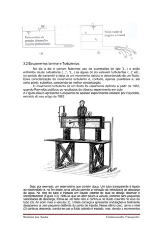3.2 Escoamentos laminar e Turbulentos:
       No dia a dia é comum fazermos uso de expressões do tipo “(...) o avião
enfrentou muita turbulência (...)”, “(...) as águas do rio estavam turbulentas (...)” etc.,
no sentido de transmitir a ideia de um movimento caótico e desordenado de um fluido.
Essa caracterização do movimento turbulento é, contudo, apenas qualitativa e, até
certo ponto, subjetiva, carecendo de melhor conceituação.
       O movimento turbulento de um fluido foi claramente definido a partir de 1883,
quando Reynolds publicou os resultados do clássico experimento em duto.
A Figura abaixo apresenta o esquema do aparato experimental utilizado por Reynolds,
extraído do seu artigo de 1883.




     Seja, por exemplo, um reservatório que contém água. Um tubo transparente é ligado
ao reservatório e, no fim deste, uma válvula permite a variação da velocidade de descarga
da água. No eixo do tubo é injetado um líquido corante do qual se deseja observar o
comportamento (Figura 3.3). Nota-se que ao abrir pouco a válvula, portanto para pequenas
velocidades de descarga, forma-se um filete reto e contínuo de fluido colorido no eixo do
tubo (3). Ao abrir mais a válvula (5), o filete começa a apresentar ondulações e finalmente
desaparece a uma pequena distância do ponto de injeção. Nesse último caso, como o nível
(2) continua descendo, conclui-se que o fluido colorido é injetado, mas, devido a movimentos

‡…Ÿ‹…ƒ †‘• Ž—‹†‘•                                               ‡Ø‡‘• †‘• ”ƒ•’‘”–‡•
 