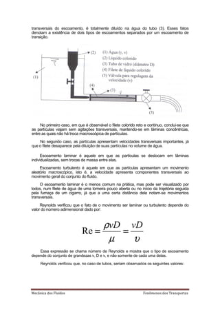 transversais do escoamento, é totalmente diluído na água do tubo (3). Esses fatos
denotam a existência de dois tipos de escoamentos separados por um escoamento de
transição.




     No primeiro caso, em que é observável o filete colorido reto e contínuo, conclui-se que
as partículas viajam sem agitações transversais, mantendo-se em lâminas concêntricas,
entre as quais não há troca macroscópica de partículas.
    No segundo caso, as partículas apresentam velocidades transversais importantes, já
que o filete desaparece pela diluição de suas partículas no volume de água.

     Escoamento laminar é aquele em que as partículas se deslocam em lâminas
individualizadas, sem trocas de massa entre elas.
     Escoamento turbulento é aquele em que as partículas apresentam um movimento
aleatório macroscópico, isto é, a velocidade apresenta componentes transversais ao
movimento geral do conjunto do fluido.
     O escoamento laminar é o menos comum na prática, mas pode ser visualizado por
todos, num filete de água de uma torneira pouco aberta ou no início da trajetória seguida
pela fumaça de um cigarro, já que a uma certa distância dele notam-se movimentos
transversais.
     Reynolds verificou que o fato de o movimento ser laminar ou turbulento depende do
valor do número adimensional dado por:



                                  ρvD vD
                             Re =    =
                                   µ   υ
    Essa expressão se chama número de Reynolds e mostra que o tipo de escoamento
depende do conjunto de grandezas v, D e v, e não somente de cada uma delas.

     Reynolds verificou que, no caso de tubos, seriam observados os seguintes valores:




‡…Ÿ‹…ƒ †‘• Ž—‹†‘•                                               ‡Ø‡‘• †‘• ”ƒ•’‘”–‡•
 