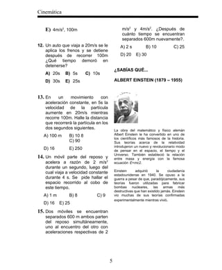 Cinemática


   E) 4m/s2, 100m                               m/s2 y 4m/s2. ¿Después de
                                                cuánto tiempo se encuentran
                                                separados 600m nuevamente?.
12. Un auto que viaja a 20m/s se le           A) 2 s           B) 10            C) 25
    aplica los frenos y se detiene
    después de recorrer 100m                  D) 20     E) 30
    ¿Qué tiempo demoró en
    detenerse?
                                           ¿SABÍAS QUÉ...
   A) 20s     B) 5s       C) 10s
   D) 30s     E) 25s                       ALBERT EINSTEIN (1879 – 1955)


13. En    un    movimiento      con
   aceleración constante, en 5s la
   velocidad de la partícula
   aumente en 20m/s mientras
   recorre 100m. Halle la distancia
   que recorrerá la partícula en los
   dos segundos siguientes.                La obra del matemático y físico alemán
   A) 100 m     B) 10 8                    Albert Einstein le ha convertido en uno de
                                           los científicos más famosos de la historia.
                C) 90                      Sus teorías acerca de la relatividad
                                           introdujeron un nuevo y revolucionario modo
   D) 16        E) 250                     de pensar en el espacio, el tiempo y el
                                           Universo. También estableció la relación
14. Un móvil parte del reposo y            entre masa y energía con la famosa
   acelera a razón de 2 m/s2               ecuación E=mc2.
   durante un segundo, luego del
   cual viaja a velocidad constante        Einstein      adquirió     la    ciudadanía
                                           estadounidense en 1940. Se opuso a la
   durante 4 s. Se pide hallar el          guerra a pesar de que, paradójicamente, sus
   espacio recorrido al cobo de            teorías fueron utilizadas para fabricar
   este tiempo.                            bombas nucleares, las armas más
                                           destructivas que han existido jamás. Einstein
   A) 1 m       B) 8          C) 9         vio muchas de sus teorías confirmadas
                                           experimentalmente mientras vivió.
   D) 16    E) 25
15. Dos móviles se encuentran
   separados 600 m ambos parten
   del reposo simultáneamente,
   uno al encuentro del otro con
   aceleraciones respectivas de 2




                                       5
 