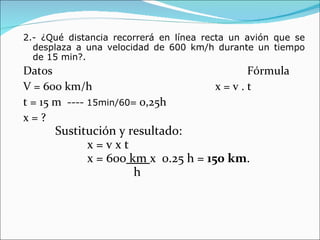 2.- ¿Qué distancia recorrerá en línea recta un avión que se desplaza a una velocidad de 600 km/h durante un tiempo de 15 min?.  Datos  Fórmula V = 600 km/h x = v . t t = 15 m  ----  15min/60 = 0,25h x = ? Sustitución y resultado: x = v x t x = 600  km  x  0.25 h =  150 km .   h 