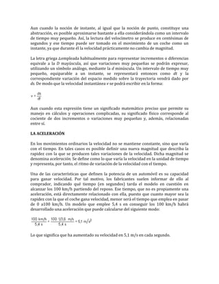 Aun cuando la noción de instante, al igual que la noción de punto, constituye una
abstracción, es posible aproximarse bastante a ella considerándola como un intervalo
de tiempo muy pequeño. Así, la lectura del velocímetro se produce en centésimas de
segundos y ese tiempo puede ser tomado en el movimiento de un coche como un
instante, ya que durante él la velocidad prácticamente no cambia de magnitud.

La letra griega empleada habitualmente para representar incrementos o diferencias
equivale a la D mayúscula, así que variaciones muy pequeñas se podrán expresar,
utilizando un símbolo análogo, mediante la d minúscula. Un intervalo de tiempo muy
pequeño, equiparable a un instante, se representará entonces como dt y la
correspondiente variación del espacio medido sobre la trayectoria vendrá dado por
ds. De modo que la velocidad instantánea v se podrá escribir en la forma:




Aun cuando esta expresión tiene un significado matemático preciso que permite su
manejo en cálculos y operaciones complicadas, su significado físico corresponde al
cociente de dos incrementos o variaciones muy pequeñas y, además, relacionadas
entre sí.

LA ACELERACIÓN

En los movimientos ordinarios la velocidad no se mantiene constante, sino que varía
con el tiempo. En tales casos es posible definir una nueva magnitud que describa la
rapidez con la que se producen tales variaciones de la velocidad. Dicha magnitud se
denomina aceleración. Se define como lo que varía la velocidad en la unidad de tiempo
y representa, por tanto, el ritmo de variación de la velocidad con el tiempo.

Una de las características que definen la potencia de un automóvil es su capacidad
para ganar velocidad. Por tal motivo, los fabricantes suelen informar de ello al
comprador, indicando qué tiempo (en segundos) tarda el modelo en cuestión en
alcanzar los 100 km/h partiendo del reposo. Ese tiempo, que no es propiamente una
aceleración, está directamente relacionado con ella, puesto que cuanto mayor sea la
rapidez con la que el coche gana velocidad, menor será el tiempo que emplea en pasar
de 0 a100 km/h. Un modelo que emplee 5,4 s en conseguir los 100 km/h habrá
desarrollado una aceleración que puede calcularse del siguiente modo:




Lo que significa que ha aumentado su velocidad en 5,1 m/s en cada segundo.
 