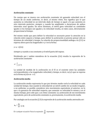 Aceleración constante

Un cuerpo que se mueva con aceleración constante irá ganando velocidad con el
tiempo de un modo uniforme, es decir, al mismo ritmo. Eso significa que lo que
aumenta su velocidad en un intervalo dado de tiempo es igual a lo que aumenta en
otro intervalo posterior, siempre y cuando las amplitudes o duraciones de ambos
intervalos sean iguales. En otros términos, el móvil gana velocidad en cantidades
iguales si los tiempos son iguales y la velocidad resulta, en tales casos, directamente
proporcional al tiempo.

Del mismo modo que para definir la velocidad es necesario poner la atención en la
relación entre espacio y tiempo, para definir la aceleración es preciso pensar sólo en
términos de velocidad y tiempo. La relación de proporcionalidad análoga a la (2.1) se
expresa ahora para las magnitudes v y t en la forma:

v= a · t(2.6)

siempre y cuando a sea constante y el móvil parta del reposo.

Dividiendo por t ambos miembros de la ecuación (2.6) resulta la expresión de la
aceleración constante:




La unidad de medida de la aceleración en el SI es el cociente entre las unidades
correspondientes a las magnitudes velocidad y tiempo, es decir, m/s/s que se expresa
en la forma m/s2o m · s-2.

Aceleración media

La aceleración media representa lo que por término medio varía la velocidad en cada
unidad de tiempo. Aun cuando la velocidad de un móvil cambie de un modo irregular,
o no uniforme, es posible considerar otro movimiento equivalente al anterior, en lo
que a la ganancia de velocidad respecta, que aumente su velocidad lo mismo y en el
mismo tiempo, pero sólo que a un ritmo constante. La aceleración de ese movimiento
equivalente, pero de aceleración constante es, precisamente, la aceleración media.

Por analogía con la ecuación (2.3) la expresión de la aceleración media amresulta ser:
 