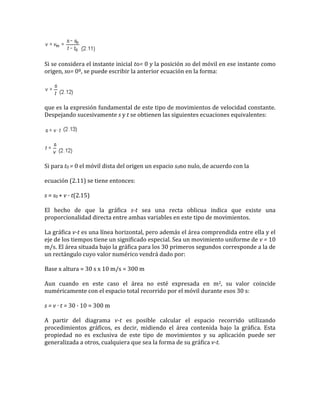 Si se considera el instante inicial to= 0 y la posición so del móvil en ese instante como
origen, so= 0º, se puede escribir la anterior ecuación en la forma:




que es la expresión fundamental de este tipo de movimientos de velocidad constante.
Despejando sucesivamente s y t se obtienen las siguientes ecuaciones equivalentes:




Si para t0 = 0 el móvil dista del origen un espacio s0no nulo, de acuerdo con la

ecuación (2.11) se tiene entonces:

s = s0 + v · t(2.15)

El hecho de que la gráfica s-t sea una recta oblicua indica que existe una
proporcionalidad directa entre ambas variables en este tipo de movimientos.

La gráfica v-t es una línea horizontal, pero además el área comprendida entre ella y el
eje de los tiempos tiene un significado especial. Sea un movimiento uniforme de v = 10
m/s. El área situada bajo la gráfica para los 30 primeros segundos corresponde a la de
un rectángulo cuyo valor numérico vendrá dado por:

Base x altura = 30 s x 10 m/s = 300 m

Aun cuando en este caso el área no esté expresada en m2, su valor coincide
numéricamente con el espacio total recorrido por el móvil durante esos 30 s:

s = v · t = 30 · 10 = 300 m

A partir del diagrama v-t es posible calcular el espacio recorrido utilizando
procedimientos gráficos, es decir, midiendo el área contenida bajo la gráfica. Esta
propiedad no es exclusiva de este tipo de movimientos y su aplicación puede ser
generalizada a otros, cualquiera que sea la forma de su gráfica v-t.
 