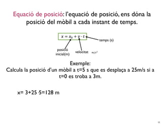 Equació de posició: l’equació de posició, ens dóna la
       posició del mòbil a cada instant de temps.

                                               temps (s)

                       posició
                                   velocitat
                      inicial(m)

                            Exemple:
Calcula la posició d’un mòbil a t=5 s que es desplaça a 25m/s si a
                        t=0 es troba a 3m.

     x= 3+25·5=128 m




                                                                     12
 