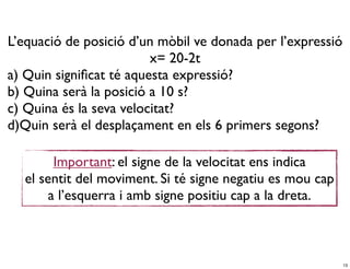 L’equació de posició d’un mòbil ve donada per l’expressió
                         x= 20-2t
a) Quin signiﬁcat té aquesta expressió?
b) Quina serà la posició a 10 s?
c) Quina és la seva velocitat?
d)Quin serà el desplaçament en els 6 primers segons?

        Important: el signe de la velocitat ens indica
  el sentit del moviment. Si té signe negatiu es mou cap
       a l’esquerra i amb signe positiu cap a la dreta.



                                                            13
 