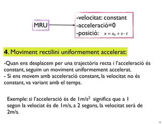 -velocitat: constant
             MRU                -acceleració=0
                                -posició:

4. Moviment rectilini uniformement accelerat:
-Quan ens desplacem per una trajectòria recta i l’acceleració és
constant, seguim un moviment uniformement accelerat.
- Si ens movem amb acceleració constant, la velocitat no és
constant, va variant amb el temps.

 Exemple: si l’acceleració és de 1m/s2 signiﬁca que a 1
 segon la velociat és de 1m/s, a 2 segons, la velocitat serà de
 2m/s.
                                                                   15
 