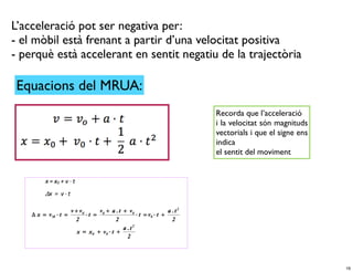 L’acceleració pot ser negativa per:
- el mòbil està frenant a partir d’una velocitat positiva
- perquè està accelerant en sentit negatiu de la trajectòria

 Equacions del MRUA:
                                          Recorda que l’acceleració
                                          i la velocitat són magnituds
                                          vectorials i que el signe ens
                                          indica
                                          el sentit del moviment




                                                                          16
 