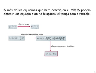 A més de les equacions que hem descrit, en el MRUA podem
obtenir una equació a on no hi apareix el temps com a variable.

          aïllant el temps




             substituint l’expressió del temps




                                                 efectuant operacions i simpliﬁcant




                                                                                      17
 