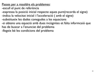 Passes per a resoldre els problemes:
-escull el punt de referència
-expressa la posició inicial respecte aques punt(recorda el signe)
-indica la velocitat inicial i l’acceleració ( amb el signe)
-substitueix les dades conegudes a les equacions
-si obtens una equació amb dues incògnites et falta informcaió que
has de buscar a l’enunciat del problema
-llegeix bé les condicions del problema




                                                                     22
 