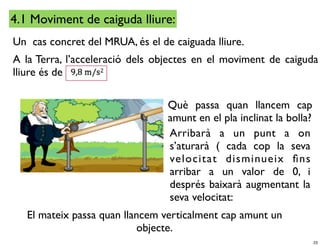 4.1 Moviment de caiguda lliure:
Un cas concret del MRUA, és el de caiguada lliure.
A la Terra, l’acceleració dels objectes en el moviment de caiguda
lliure és de

                                 Què passa quan llancem cap
                                 amunt en el pla inclinat la bolla?
                                 Arribarà a un punt a on
                                 s’aturarà ( cada cop la seva
                                 velocitat disminueix ﬁns
                                 arribar a un valor de 0, i
                                 després baixarà augmentant la
                                 seva velocitat:
   El mateix passa quan llancem verticalment cap amunt un
                           objecte.
                                                                      23
 