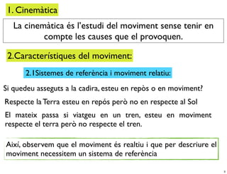 1. Cinemàtica
   La cinemàtica és l’estudi del moviment sense tenir en
           compte les causes que el provoquen.

 2.Característiques del moviment:
      2.1Sistemes de referència i moviment relatiu:
Si quedeu asseguts a la cadira, esteu en repòs o en moviment?
Respecte la Terra esteu en repós però no en respecte al Sol
El mateix passa si viatgeu en un tren, esteu en moviment
respecte el terra però no respecte el tren.

Així, observem que el moviment és realtiu i que per descriure el
moviment necessitem un sistema de referència

                                                                   3
 