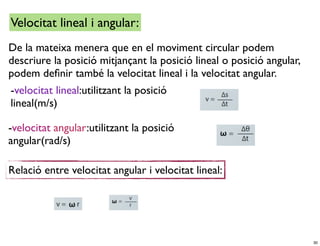 Velocitat lineal i angular:
De la mateixa menera que en el moviment circular podem
descriure la posició mitjançant la posició lineal o posició angular,
podem deﬁnir també la velocitat lineal i la velocitat angular.
-velocitat lineal:utilitzant la posició
lineal(m/s)

-velocitat angular:utilitzant la posició
angular(rad/s)

Relació entre velocitat angular i velocitat lineal:




                                                                       30
 