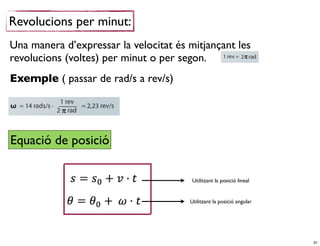 Revolucions per minut:
Una manera d’expressar la velocitat és mitjançant les
revolucions (voltes) per minut o per segon.
Exemple ( passar de rad/s a rev/s)




Equació de posició

                                        Utilitzant la posició lineal


                                       Utilitzant la posició angular




                                                                       31
 