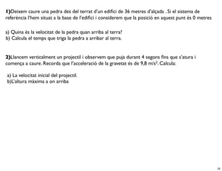 1)Deixem caure una pedra des del terrat d’un ediﬁci de 36 metres d’alçada . Si el sistema de
referència l’hem situat a la base de l’ediﬁci i considerem que la posició en aquest punt és 0 metres

a) Quina és la velocitat de la pedra quan arriba al terra?
b) Calcula el temps que triga la pedra a arribar al terra.


2)Llancem verticalment un projectil i observem que puja durant 4 segons ﬁns que s’atura i
comença a caure. Recorda que l’acceleració de la gravetat és de 9,8 m/s2. Calcula:

a) La velocitat inicial del projectil.
b)L’altura màxima a on arriba




                                                                                                       32
 