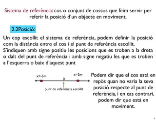 Sistema de referència: cos o conjunt de cossos que feim servir per
           referir la posició d’un objecte en moviment.

   2.2Posició:
Un cop escollit el sistema de referència, podem deﬁnir la posició
com la distància entre el cos i el punt de referència escollit.
S’indiquen amb signe positiu les posicions que es troben a la dreta
o dalt del punt de referència i amb signe negatiu les que es troben
a l’esquerra o baix d’aquest punt

                 x=-5m                   x=2m      Podem dir que el cos està en
                                 0
                                                    repòs quan no varia la seva
                     punt de referència escollit    posició respecte al punt de
                                                    referència, i en cas contrari,
                                                       podem dir que està en
                                                            moviment.

                                                                                 4
 