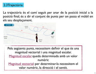 2.3Trajectòria:

La trajectòria és el camí seguit per anar de la posició inicial a la
posició ﬁnal, és a dir el conjunt de punts per on passa el mòbil en
els seu desplaçament.




   Pels següents punts, necessitem deﬁnir el que és una
         magnitud vectorial i una magnitud escalar.
    Magnitud escalar:queda determinada amb un valor
                          numèric
    Magnitud vectorial: per determinar-la necessitem el
           valor numéric, la direcció i el sentit.
                                                                       5
 