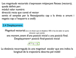 Les magnituds vectorials s’expressen mitjançant ﬂetxes (vectors),
queda deﬁnit per:
mòdul: valor numèric
direcció: recta que conté el vector
sentit: el senyalat per la ﬂetxa(positiu cap a la dreta o amunt i
negatiu cap a l’esquerra o avall)

 2.4 Desplaçament:
   Magnitud vectorial( ex: si et diuen que et desplacis 100 m has de saber en quina
                                 direcció i quin sentit)
     ens movem, anem d’una posició inicial a una posició ﬁnal.
           Desplaçament= posició ﬁnal-posició inicial


La distància recorreguda és una magnitud escalar que ens indica la
            longitud de la trajectòria descrita pel mòbil
                                                                                      6
 