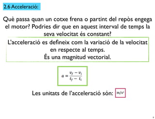 2.6 Acceleració:

Què passa quan un cotxe frena o partint del repòs engega
el motor? Podries dir que en aquest interval de temps la
                seva velocitat és constant?
 L’acceleració es deﬁneix com la variació de la velocitat
                  en respecte al temps.
                És una magnitud vectorial.




             Les unitats de l’acceleració són:


                                                            9
 