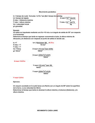 Movimiento parabólico

tv = tiempo de vuelo formulas tv=Vo *sen βts= tiempo de subidag
                                                                        2
tv= tiempo de bajada                                         X máx.= Vo * sen2 β
X máx. = distancia máxima                                                 g
                                                                       2     2
Y máx. = altura máxima                                      Y máx.= Vo * sen β
Vo = velocidad inicial                                                    2g
g= gravedad

Ejemplo
Un balón es impulsado mediante una Vo =15 m/s a un ángulo de salida de 30° con respecto
a la horizontal.
Determine el tiempo que tarda en regresar nuevamente al piso, la altura máxima de
elevación y la distancia con respecto al punto de salida en donde cae.

tv =?                     tv= (15m/s)(sen 30)   =0.75 s
                                           2
X máx. = ?                          10 m/s
Y máx. = ?
                                           2
Vo =15m/s                X max= (15 m/s) (sen 2(30))
         2                           2
g= 10m/s                       10m/s

                                       2   2
                         X max= (225m /s ) (0.87)
                                             2
                                      10m/s

 X max= 19.57m

                                           2
                          Y max= (15 m/s) (sen 30)
                                   2
                             10m/s

                                       2   2
                         Y max= (225m /s ) (0.25)
                                             2
                                      10m/s

Y max= 2.81m

Ejercicio

Un arquero acostado en le suelo lanza una flecha con un ángulo de 60ª sobre la superficie
de la tierra, a una velocidad de 30m/s
Determinar el tiempo que tarda en alcanzar la altura máxima, el alcance (distancia), y la
altura máxima.




                                MOVIMIENTO CAIDA LIBRE
 