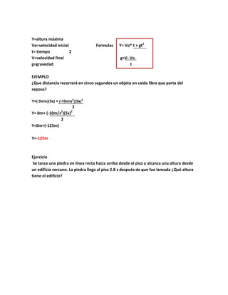 Y=altura máxima
Vo=velocidad inicial                Formulas    Y= Vo* t + gt2
t= tiempo            2
V=velocidad final                               g=V- Vo
g=gravedad                                           t

EJEMPLO
¿Que distancia recorrerá en cinco segundos un objeto en caída libre que parta del
reposo?

                         2      2
Y=( 0m/s)(5s) + (-10m/s )(5s)
                         2
                 2    2
Y= 0m+ (-10m/s )(5s)
              2
Y=0m+(-125m)

Y=-125m



Ejercicio
 Se lanza una piedra en línea recta hacia arriba desde el piso y alcanza una altura desde
un edificio cercano. La piedra llega al piso 2.8 s después de que fue lanzada ¿Qué altura
tiene el edificio?
 