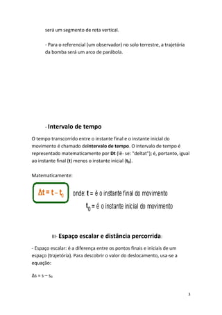 será um segmento de reta vertical.

       - Para o referencial (um observador) no solo terrestre, a trajetória
       da bomba será um arco de parábola.




       - Intervalo de tempo

O tempo transcorrido entre o instante final e o instante inicial do
movimento é chamado deintervalo de tempo. O intervalo de tempo é
representado matematicamente por Dt (lê- se: "deltat"); é, portanto, igual
ao instante final (t) menos o instante inicial (t0).

Matematicamente:




          III- Espaço escalar e distância percorrida:

- Espaço escalar: é a diferença entre os pontos finais e iniciais de um
espaço (trajetória). Para descobrir o valor do deslocamento, usa-se a
equação:

∆s = s – s0


                                                                              3
 