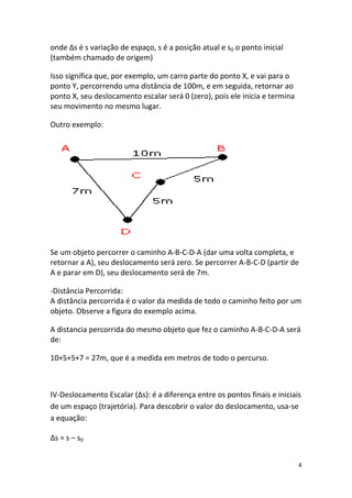 onde ∆s é s variação de espaço, s é a posição atual e s0 o ponto inicial
(também chamado de origem)

Isso significa que, por exemplo, um carro parte do ponto X, e vai para o
ponto Y, percorrendo uma distância de 100m, e em seguida, retornar ao
ponto X, seu deslocamento escalar será 0 (zero), pois ele inicia e termina
seu movimento no mesmo lugar.

Outro exemplo:




Se um objeto percorrer o caminho A-B-C-D-A (dar uma volta completa, e
retornar a A), seu deslocamento será zero. Se percorrer A-B-C-D (partir de
A e parar em D), seu deslocamento será de 7m.

-Distância Percorrida:
A distância percorrida é o valor da medida de todo o caminho feito por um
objeto. Observe a figura do exemplo acima.

A distancia percorrida do mesmo objeto que fez o caminho A-B-C-D-A será
de:

10+5+5+7 = 27m, que é a medida em metros de todo o percurso.



IV-Deslocamento Escalar (∆s): é a diferença entre os pontos finais e iniciais
de um espaço (trajetória). Para descobrir o valor do deslocamento, usa-se
a equação:

∆s = s – s0


                                                                             4
 