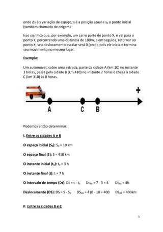 onde ∆s é s variação de espaço, s é a posição atual e s0 o ponto inicial
(também chamado de origem)

Isso significa que, por exemplo, um carro parte do ponto X, e vai para o
ponto Y, percorrendo uma distância de 100m, e em seguida, retornar ao
ponto X, seu deslocamento escalar será 0 (zero), pois ele inicia e termina
seu movimento no mesmo lugar.

Exemplo:

Um automóvel, sobre uma estrada, parte da cidade A (km 10) no instante
3 horas, passa pela cidade B (km 410) no instante 7 horas e chega à cidade
C (km 310) às 8 horas.




Podemos então determinar:

I. Entre as cidades A e B

O espaço inicial (S0): S0 = 10 km

O espaço final (S): S = 410 km

O instante inicial (t0): t0 = 3 h

O instante final (t): t = 7 h

O intervalo de tempo (Dt): Dt = t - t0   DtAB = 7 - 3 = 4    DtAB = 4h

Deslocamento (DS): DS = S - S0      DSAB = 410 - 10 = 400    DSAB = 400km


II. Entre as cidades B e C

                                                                             5
 