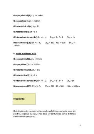 O espaço inicial (S0): S0 = 410 km

O espaço final (S): S = 310 km

O instante inicial (t0): t0 = 7h

O instante final (t): t = 8 h

O intervalo de tempo (Dt): Dt = t - t0    DtBC = 8 - 7 = 4     DtBC = 1h

Deslocamento (DS): DS = S - S0       DSBC = 310 - 410 = -100     DSBC = -
100km


III. Entre as cidades A e C

O espaço inicial (S0): S0 = 10 km

O espaço final (S): S = 310 km

O instante inicial (t0): t0 = 3 h

O instante final (t): t = 8 h

O intervalo de tempo (Dt): Dt = t - t0    DtAC = 8 - 3 = 4     DtAC= 5h

Deslocamento (DS): DS = S - S0       DSAC = 310 - 10 = 300     DSAC = 300km




Importante:




O deslocamento escalar é uma grandeza algébrica, portanto pode ser
positiva, negativa ou nula, e não deve ser confundido com a distância
efetivamente percorrida.


                                                                              6
 