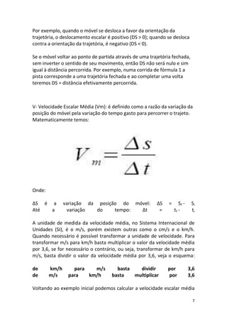 Por exemplo, quando o móvel se desloca a favor da orientação da
trajetória, o deslocamento escalar é positivo (DS > 0); quando se desloca
contra a orientação da trajetória, é negativo (DS < 0).

Se o móvel voltar ao ponto de partida através de uma trajetória fechada,
sem inverter o sentido de seu movimento, então DS não será nulo e sim
igual à distância percorrida. Por exemplo, numa corrida de fórmula 1 a
pista corresponde a uma trajetória fechada e ao completar uma volta
teremos DS = distância efetivamente percorrida.



V- Velocidade Escalar Média (Vm): é definido como a razão da variação da
posição do móvel pela variação do tempo gasto para percorrer o trajeto.
Matematicamente temos:




Onde:

ΔS é a         variação da posição do móvel:             ΔS    =      Sf -    Si
Até  a          variação   do    tempo: Δt                =        tf -       ti

A unidade de medida da velocidade média, no Sistema Internacional de
Unidades (SI), é o m/s, porém existem outras como o cm/s e o km/h.
Quando necessário é possível transformar a unidade de velocidade. Para
transformar m/s para km/h basta multiplicar o valor da velocidade média
por 3,6, se for necessário o contrário, ou seja, transformar de km/h para
m/s, basta dividir o valor da velocidade média por 3,6, veja o esquema:

de      km/h      para   m/s          basta   dividir         por            3,6
de      m/s     para   km/h         basta   multiplicar       por            3,6

Voltando ao exemplo inicial podemos calcular a velocidade escalar média

                                                                               7
 