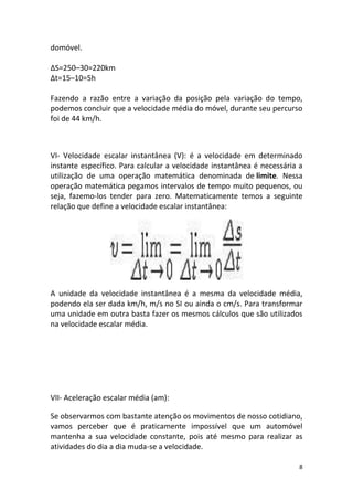 domóvel.

ΔS=250–30=220km
Δt=15–10=5h

Fazendo a razão entre a variação da posição pela variação do tempo,
podemos concluir que a velocidade média do móvel, durante seu percurso
foi de 44 km/h.



VI- Velocidade escalar instantânea (V): é a velocidade em determinado
instante específico. Para calcular a velocidade instantânea é necessária a
utilização de uma operação matemática denominada de limite. Nessa
operação matemática pegamos intervalos de tempo muito pequenos, ou
seja, fazemo-los tender para zero. Matematicamente temos a seguinte
relação que define a velocidade escalar instantânea:




A unidade da velocidade instantânea é a mesma da velocidade média,
podendo ela ser dada km/h, m/s no SI ou ainda o cm/s. Para transformar
uma unidade em outra basta fazer os mesmos cálculos que são utilizados
na velocidade escalar média.




VII- Aceleração escalar média (am):

Se observarmos com bastante atenção os movimentos de nosso cotidiano,
vamos perceber que é praticamente impossível que um automóvel
mantenha a sua velocidade constante, pois até mesmo para realizar as
atividades do dia a dia muda-se a velocidade.

                                                                         8
 