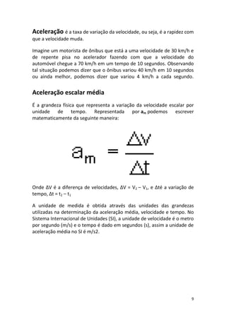Aceleração é a taxa de variação da velocidade, ou seja, é a rapidez com
que a velocidade muda.

Imagine um motorista de ônibus que está a uma velocidade de 30 km/h e
de repente pisa no acelerador fazendo com que a velocidade do
automóvel chegue a 70 km/h em um tempo de 10 segundos. Observando
tal situação podemos dizer que o ônibus variou 40 km/h em 10 segundos
ou ainda melhor, podemos dizer que variou 4 km/h a cada segundo.


Aceleração escalar média
É a grandeza física que representa a variação da velocidade escalar por
unidade de tempo. Representada por am podemos escrever
matematicamente da seguinte maneira:




Onde ΔV é a diferença de velocidades, ΔV = V2 – V1, e Δté a variação de
tempo, Δt = t2 – t1

A unidade de medida é obtida através das unidades das grandezas
utilizadas na determinação da aceleração média, velocidade e tempo. No
Sistema Internacional de Unidades (SI), a unidade de velocidade é o metro
por segundo (m/s) e o tempo é dado em segundos (s), assim a unidade de
aceleração média no SI é m/s2.




                                                                        9
 