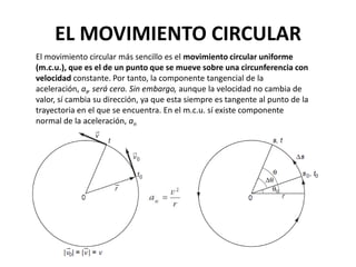 EL MOVIMIENTO CIRCULAR
El movimiento circular más sencillo es el movimiento circular uniforme
(m.c.u.), que es el de un punto que se mueve sobre una circunferencia con
velocidad constante. Por tanto, la componente tangencial de la
aceleración, at, será cero. Sin embargo, aunque la velocidad no cambia de
valor, sí cambia su dirección, ya que esta siempre es tangente al punto de la
trayectoria en el que se encuentra. En el m.c.u. sí existe componente
normal de la aceleración, an
 