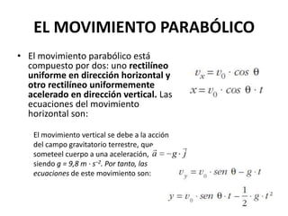 EL MOVIMIENTO PARABÓLICO
• El movimiento parabólico está
  compuesto por dos: uno rectilíneo
  uniforme en dirección horizontal y
  otro rectilíneo uniformemente
  acelerado en dirección vertical. Las
  ecuaciones del movimiento
  horizontal son:

   El movimiento vertical se debe a la acción
   del campo gravitatorio terrestre, que       
   someteel cuerpo a una aceleración, a   ,   g j
   siendo g = 9,8 m · s−2. Por tanto, las
   ecuaciones de este movimiento son:
 