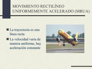 MOVIMIENTO RECTILÍNEO
 UNIFORMEMENTE ACELERADO (MRUA)



La trayectoria es una
línea recta
La velocidad varia de
manera uniforme, hay
aceleración constante
 
