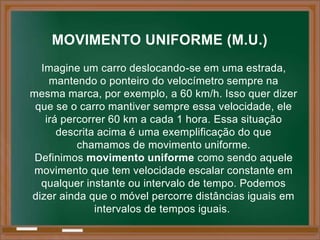 MOVIMENTO UNIFORME (M.U.)
  Imagine um carro deslocando-se em uma estrada,
    mantendo o ponteiro do velocímetro sempre na
mesma marca, por exemplo, a 60 km/h. Isso quer dizer
 que se o carro mantiver sempre essa velocidade, ele
   irá percorrer 60 km a cada 1 hora. Essa situação
      descrita acima é uma exemplificação do que
          chamamos de movimento uniforme.
 Definimos movimento uniforme como sendo aquele
 movimento que tem velocidade escalar constante em
  qualquer instante ou intervalo de tempo. Podemos
dizer ainda que o móvel percorre distâncias iguais em
              intervalos de tempos iguais.
 